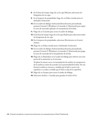 188 Creación de gráficos: creación de animaciones con suavizado (sólo en Flash Professional)
8. En la línea de tiempo, haga clic en la capa Ball para seleccionar los
fotogramas de esa capa.
9. En el inspector de propiedades, haga clic en Editar situado junto al
deslizador Aceleración.
10. En el cuadro de diálogo Aceleración/desaceleración personalizada,
presione Control-C (Windows) o Comando-C (Macintosh) para copiar
la curva de suavizado aplicada a la interpolación de la bola.
11. Haga clic en Cancelar para cerrar el cuadro de diálogo.
12. En la línea de tiempo, haga clic en la capa Shadow para seleccionar todos
los fotogramas de esa capa.
13. En el inspector de propiedades, seleccione Movimiento en el menú
Animar.
14. Haga clic en Editar situado junto al deslizador Aceleración.
15. En el cuadro de diálogo Aceleración/desaceleración personalizada,
presione Control+V (Windows) o Comando+V (Macintosh) para pegar
la curva de suavizado de la interpolación de la bola.
16. Haga clic en Reproducir en el cuadro de diálogo para obtener una vista
previa de la animación en el escenario.
Al aplicar la misma curva a la interpolación de sombra, la transparencia
de la sombra se anima de acuerdo con la proximidad de la bola. De esta
forma la sombra se oscurece a medida que la bola se acerca a la
superficie y se aclara a medida que la bola se aleja de la superficie.
17. Haga clic en Aceptar para cerrar el cuadro de diálogo.
18. Seleccione Archivo > Guardar para guardar el archivo FLA.
 