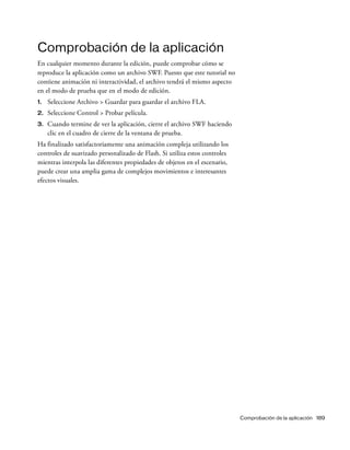 Comprobación de la aplicación 189
Comprobación de la aplicación
En cualquier momento durante la edición, puede comprobar cómo se
reproduce la aplicación como un archivo SWF. Puesto que este tutorial no
contiene animación ni interactividad, el archivo tendrá el mismo aspecto
en el modo de prueba que en el modo de edición.
1. Seleccione Archivo > Guardar para guardar el archivo FLA.
2. Seleccione Control > Probar película.
3. Cuando termine de ver la aplicación, cierre el archivo SWF haciendo
clic en el cuadro de cierre de la ventana de prueba.
Ha finalizado satisfactoriamente una animación compleja utilizando los
controles de suavizado personalizado de Flash. Si utiliza estos controles
mientras interpola las diferentes propiedades de objetos en el escenario,
puede crear una amplia gama de complejos movimientos e interesantes
efectos visuales.
 