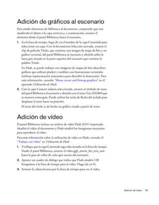 Adición de vídeo 19
Adición de gráficos al escenario
Para añadir elementos de biblioteca al documento, compruebe que está
añadiendo el objeto a la capa correcta y, a continuación, arrastre el
elemento desde el panel Biblioteca hasta el escenario.
1. En la línea de tiempo, haga clic en el nombre de la capa Contenido para
seleccionar esa capa. Con la herramienta Selección activada, arrastre el
clip de película Título, que contiene una imagen de mapa de bits y un
gráfico vectorial, del panel Biblioteca al escenario y alinéelo sobre la
barra gris situada en la parte superior del escenario que contiene la
palabra Título.
En Flash, se puede trabajar con imágenes de mapas de bits (describen
gráficos que utilizan píxeles) y también con ilustraciones vectoriales
(utilizan representación matemática para describir la ilustración). Para
más información, consulte “About vector and bitmap graphics” en el
apartado Utilización de Flash.
2. Con la capa Content todavía seleccionada, arrastre el símbolo de texto
del panel Biblioteca al escenario y alinéelo con el texto Trio ZX2004 que
se muestra como guía. Puede utilizar las teclas de flecha del teclado para
desplazar el texto hasta su posición.
El texto del título es de hecho un gráfico creado a partir de texto.
Adición de vídeo
El panel Biblioteca incluye un archivo de vídeo Flash (FLV) importado.
Añadirá el vídeo al documento y Flash añadirá los fotogramas necesarios
para reproducir el vídeo.
Para más información sobre la utilización de vídeo en Flash, consulte el
“Trabajo con vídeo” en Utilización de Flash.
1. Verifique que la capa Contenido siga seleccionada en la línea de tiempo.
Desde el panel Biblioteca, arrastre el vídeo ggb_movie_for_trio_new
hasta la guía de vídeo de color gris oscuro del escenario.
2. Aparece un cuadro de diálogo que indica que Flash añadirá 138
fotogramas a la línea de tiempo para el vídeo. Haga clic en Sí.
3. Arrastre la cabeza lectora por la línea de tiempo para ver el vídeo.
 
