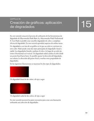 191
15
CAPÍTULO 15
Creación de gráficos: aplicación
de degradados
En este tutorial conocerá el proceso de utilización de las herramientas de
degradado de Macromedia Flash Basic 8 y Macromedia Flash Professional
8. Con Flash es posible crear sencillos degradado de color y complejos
efectos de degradado. En este tutorial aprenderá aspectos de ambas tareas.
Un degradado es un área de un gráfico en la que un color se convierte en
otro color. Flash puede crear dos tipos principales de degradado: lineal y
radial. Los degradados lineales cambian el color a lo largo de un solo eje,
como el horizontal o el vertical. Un degradado radial cambia el color desde
un punto focal hacia fuera. Es posible ajustar la dirección del degradado,
sus colores, la ubicación del punto focal y muchas otras propiedades de
degradados.
En las siguientes ilustraciones se muestran los dos tipos de degradados:
Un degradado lineal de dos colores, de rojo a negro
Un degradado radial de dos colores, de rojo a negro
En este tutorial recorrerá los pasos necesarios para crear una ilustración
utilizando una selección de degradados.
 