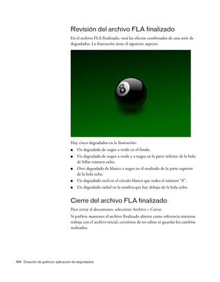 194 Creación de gráficos: aplicación de degradados
Revisión del archivo FLA finalizado
En el archivo FLA finalizado, verá los efectos combinados de una serie de
degradados. La ilustración tiene el siguiente aspecto:
Hay cinco degradados en la ilustración:
■ Un degradado de negro a verde en el fondo.
■ Un degradado de negro a verde y a negro en la parte inferior de la bola
de billar número ocho.
■ Otro degradado de blanco a negro en el resaltado de la parte superior
de la bola ocho.
■ Un degradado sutil en el círculo blanco que rodea el número “8”.
■ Un degradado radial en la sombra que hay debajo de la bola ocho.
Cierre del archivo FLA finalizado
Para cerrar el documento, seleccione Archivo > Cerrar.
Si prefiere mantener el archivo finalizado abierto como referencia mientras
trabaja con el archivo inicial, cerciórese de no editar ni guardar los cambios
realizados.
 