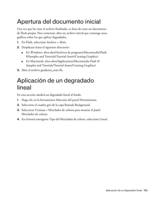 Aplicación de un degradado lineal 195
Apertura del documento inicial
Una vez que ha visto el archivo finalizado, es hora de crear un documento
de Flash propio. Para comenzar, abra un archivo inicial que contenga unos
gráficos sobre los que aplicar degradados.
1. En Flash, seleccione Archivo > Abrir.
2. Desplácese hasta el siguiente directorio:
■ En Windows: disco duroArchivos de programaMacromediaFlash
8Samples and TutorialsTutorial AssetsCreating Graphics
■ En Macintosh: disco duro/Applications/Macromedia Flash 8/
Samples and Tutorials/Tutorial Assets/Creating Graphics/
3. Abra el archivo gradients_start.fla.
Aplicación de un degradado
lineal
En esta sección añadirá un degradado lineal al fondo.
1. Haga clic en la herramienta Selección del panel Herramientas.
2. Seleccione el cuadro gris de la capa llamada Background.
3. Seleccione Ventana > Mezclador de colores para mostrar el panel
Mezclador de colores.
4. En el menú emergente Tipo del Mezclador de colores, seleccione Lineal.
 