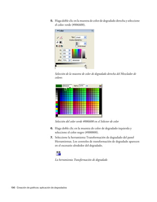196 Creación de gráficos: aplicación de degradados
5. Haga doble clic en la muestra de color de degradado derecha y seleccione
el color verde (#006600).
Selección de la muestra de color de degradado derecha del Mezclador de
colores
Selección del color verde #006600 en el Selector de color
6. Haga doble clic en la muestra de color de degradado izquierda y
seleccione el color negro (#000000).
7. Seleccione la herramienta Transformación de degradado del panel
Herramientas. Los controles de transformación de degradado aparecen
en el escenario alrededor del degradado.
La herramienta Transformación de degradado
 