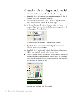 198 Creación de gráficos: aplicación de degradados
Creación de un degradado radial
A continuación añadirá un degradado radial a la bola ocho negra.
1. Haga doble clic en el círculo negro en la capa llamada Ball. Se abre el
grupo que contiene la forma de la bola ocho.
2. Seleccione la forma del círculo negro. Aplicará un degradado a esta
forma. No seleccione el número “8” de la bola negra.
3. En el panel Mezclador de colores, seleccione Radial en el menú
emergente Tipo. Seleccione el modo Desbordamiento especular en el
menú emergente Desbordamiento.
Los valores correctos de tipo radial y desbordamiento especular
4. Haga doble clic en la muestra de color de degradado izquierda y
seleccione el color negro (#000000).
5. Haga doble clic en la muestra de color de degradado derecha y escriba
002200 en el cuadro de texto de color. Presione Intro.
6. Arrastre la muestra de color de degradado izquierda hacia la derecha tres
cuartos del recorrido aproximadamente como se indica en la siguiente
ilustración. De este modo, la parte verde del degradado sólo aparece en
el 25% exterior de la forma de bola.
Arrastre de una muestra de color de degradado
 