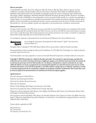 Marcas comerciales
1 Step RoboPDF, ActiveEdit, ActiveTest, Authorware, Blue Sky Software, Blue Sky, Breeze, Breezo, Captivate, Central,
ColdFusion, Contribute, Database Explorer, Director, Dreamweaver, Fireworks, Flash, FlashCast, FlashHelp, Flash Lite,
FlashPaper, Flash Video Encoder, Flex, Flex Builder, Fontographer, FreeHand, Generator, HomeSite, JRun, MacRecorder,
Macromedia, MXML, RoboEngine, RoboHelp, RoboInfo, RoboPDF, Roundtrip, Roundtrip HTML, Shockwave, SoundEdit,
Studio MX, UltraDev y WebHelp son marcas registradas o marcas comerciales de Macromedia, Inc. y pueden estar registradas en
Estados Unidos o en otras jurisdicciones, incluidas las internacionales. Otros nombres de productos, logotipos, diseños, títulos,
palabras o frases mencionados en esta publicación pueden ser marcas comerciales, marcas de servicio o nombres comerciales de
Macromedia, Inc. o de otras entidades y pueden estar registrados en ciertas jurisdicciones, incluidas las internacionales.
Información de terceros
Esta guía contiene vínculos a sitios Web de terceros que no están bajo el control de Macromedia y, por consiguiente, Macromedia
no se hace responsable del contenido de dichos sitios Web. El acceso a uno de los sitios Web de terceros mencionados en esta guía
será a cuenta y riesgo del usuario. Macromedia proporciona estos vínculos únicamente como ayuda y su inclusión no implica que
Macromedia se haga responsable del contenido de dichos sitios Web.
La tecnología de compresión y descompresión de voz tiene licencia de Nellymoser, Inc. (www.nellymoser.com).
La tecnología de compresión y descompresión de vídeo Sorenson™ Spark™ tiene licencia de
Sorenson Media, Inc.
Navegador Opera® Copyright © 1995-2002 Opera Software ASA y sus proveedores. Todos los derechos reservados.
Macromedia Flash 8 utiliza tecnología de vídeo de On2 TrueMotion. © 1992-2005 On2 Technologies, Inc. Todos los derechos
reservados. http://www.on2.com.
Visual SourceSafe es una marca registrada o un marca comercial de Microsoft Corporation en Estados Unidos y/u otros países.
Copyright © 2005 Macromedia, Inc. Todos los derechos reservados. No se permite la copia, fotocopia, reproducción,
traducción ni la conversión en formato electrónico o legible por equipos, ya sea de forma total o parcial de este manual, sin
la autorización previa por escrito de Macromedia, Inc. No obstante, el propietario o usuario autorizado de una copia
válida del software con la que se proporcionó este manual puede imprimir una copia del manual a partir de una versión
electrónica del mismo, con el solo fin de aprender a usar dicho software, siempre que no se imprima, reproduzca, revenda
o transmita ninguna parte de este manual para cualquier otro propósito, incluidos, sin limitación, fines comerciales, como
la venta de copias de esta documentación o el suministro de servicios de soporte pagados.
Agradecimientos
Dirección del proyecto: Sheila McGinn
Redacción: Jay Armstrong, Jen deHaan
Dirección de la edición: Rosana Francescato
Editor jefe: Lisa Stanziano
Edición: Evelyn Eldridge, Mark Nigara, Lisa Stanziano, Anne Szabla
Dirección de la producción: Patrice O’Neill, Kristin Conradi, Yuko Yagi
Producción y diseño multimedia: Adam Barnett, Aaron Begley, Paul Benkman. John Francis, Geeta Karmarkar, Masayo Noda,
Paul Rangel, Arena Reed, Mario Reynoso
Reconocimiento especial a Jody Bleyle, Mary Burger, Lisa Friendly, Stephanie Gowin, Bonnie Loo, Mary Ann Walsh, Erick Vera,
Jorge G. Villanueva, responsables de las pruebas realizadas a la versión beta, y a la totalidad de los equipos de diseño y control de
calidad de Flash y Flash Player.
Primera edición: septiembre de 2005
Macromedia, Inc.
601 Townsend St.
San Francisco, CA 94103, EE. UU.
 