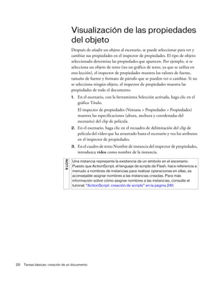 20 Tareas básicas: creación de un documento
Visualización de las propiedades
del objeto
Después de añadir un objeto al escenario, se puede seleccionar para ver y
cambiar sus propiedades en el inspector de propiedades. El tipo de objeto
seleccionado determina las propiedades que aparecen. Por ejemplo, si se
selecciona un objeto de texto (no un gráfico de texto, ya que se utiliza en
esta lección), el inspector de propiedades muestra los valores de fuente,
tamaño de fuente y formato de párrafo que se pueden ver o cambiar. Si no
se selecciona ningún objeto, el inspector de propiedades muestra las
propiedades de todo el documento.
1. En el escenario, con la herramienta Selección activada, haga clic en el
gráfico Título.
El inspector de propiedades (Ventana > Propiedades > Propiedades)
muestra las especificaciones (altura, anchura y coordenadas del
escenario) del clip de película.
2. En el escenario, haga clic en el recuadro de delimitación del clip de
película del vídeo que ha arrastrado hasta el escenario y vea los atributos
en el inspector de propiedades.
3. En el cuadro de texto Nombre de instancia del inspector de propiedades,
introduzca video como nombre de la instancia.
NOTA
Una instancia representa la existencia de un símbolo en el escenario.
Puesto que ActionScript, el lenguaje de scripts de Flash, hace referencia a
menudo a nombres de instancias para realizar operaciones en ellas, es
aconsejable asignar nombres a las instancias creadas. Para más
información sobre cómo asignar nombres a las instancias, consulte el
tutorial: “ActionScript: creación de scripts” en la página 241.
 