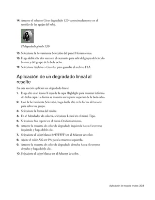 Aplicación de toques finales 203
14. Arrastre el selector Girar degradado 120º aproximadamente en el
sentido de las agujas del reloj.
El degradado girado 120º
15. Seleccione la herramienta Selección del panel Herramientas.
16. Haga doble clic dos veces en el escenario para salir del grupo del círculo
blanco y del grupo de la bola ocho.
17. Seleccione Archivo > Guardar para guardar el archivo FLA.
Aplicación de un degradado lineal al
resalte
En esta sección aplicará un degradado lineal.
1. Haga clic en el icono X rojo de la capa Highlight para mostrar la forma
de dicha capa. La forma se muestra en la parte superior de la bola ocho.
2. Con la herramienta Selección, haga doble clic en la forma del resalte
para editar su grupo.
3. Seleccione la forma del resalte.
4. En el Mezclador de colores, seleccione Lineal en el menú Tipo.
5. Seleccione No repetir en el menú Desbordamiento.
6. Arrastre la muestra de color de degradado izquierda hasta el extremo
izquierdo y haga doble clic.
7. Seleccione el color blanco (#FFFFFF) en el Selector de color.
8. Ajuste el valor Alfa en 0% para la muestra izquierda.
9. Arrastre la muestra de color de degradado derecha hasta el extremo
derecho y haga doble clic.
10. Seleccione el color blanco en el Selector de color.
 