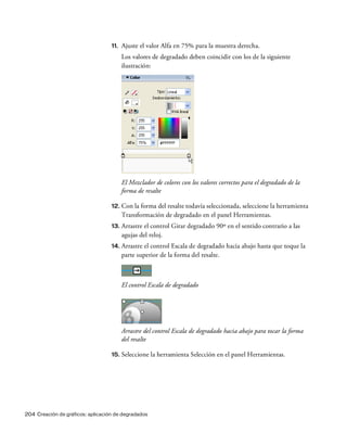 204 Creación de gráficos: aplicación de degradados
11. Ajuste el valor Alfa en 75% para la muestra derecha.
Los valores de degradado deben coincidir con los de la siguiente
ilustración:
El Mezclador de colores con los valores correctos para el degradado de la
forma de resalte
12. Con la forma del resalte todavía seleccionada, seleccione la herramienta
Transformación de degradado en el panel Herramientas.
13. Arrastre el control Girar degradado 90º en el sentido contrario a las
agujas del reloj.
14. Arrastre el control Escala de degradado hacia abajo hasta que toque la
parte superior de la forma del resalte.
El control Escala de degradado
Arrastre del control Escala de degradado hacia abajo para tocar la forma
del resalte
15. Seleccione la herramienta Selección en el panel Herramientas.
 
