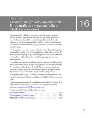 207
16
CAPÍTULO 16vv
Creación de gráficos: aplicación de
filtros gráficos y mezclas (sólo en
Flash Professional)
En este tutorial se explica el proceso de creación de atractivos efectos
gráficos mediante algunas de las funciones de creación de Macromedia
Flash Professional 8 (los filtros no están disponibles en Flash Basic).
Mediante el uso de los modos de filtros gráficos y mezclas disponibles en
Flash puede transformar objetos gráficos corrientes en contenido de mayor
atractivo visual.
Un filtro gráfico es un método que procesa los píxeles de un objeto gráfico
para producir un efecto específico. Por ejemplo, puede aplicar un filtro de
desenfoque a un objeto para que sus bordes parezcan más suaves, o también
puede aplicar un filtro de sombra a un objeto para aparezca con una
sombra detrás.
Un modo de mezcla es un método para que los colores de un objeto gráfico
interactúen con los colores de otros objetos gráficos situados debajo de éste.
Por ejemplo, si utiliza el modo de mezcla Aclarar, puede conseguir que
partes de un objeto aparezcan con distintos grados de aclarado del color
dependiendo de los colores de los objetos que hay debajo de éste.
Si todavía no lo ha hecho, Macromedia aconseja que antes de realizar este
tutorial lea Capítulo 2, “Conceptos básicos de Flash” en Primeros pasos con
Flash.
Puede imprimir este tutorial descargando una versión PDF del mismo de la
página de documentación de Macromedia Flash que encontrará en
www.macromedia.com/go/fl_documentation_es.
En este tutorial, llevará a cabo las siguientes tareas:
Revisión de la tarea . . . . . . . . . . . . . . . . . . . . . . . . . . . . . . . . . . . . . . 208
Apertura del documento inicial . . . . . . . . . . . . . . . . . . . . . . . . . . . . 209
Aplicación de filtros y mezclas . . . . . . . . . . . . . . . . . . . . . . . . . . . . 209
 