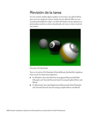 208 Creación de gráficos: aplicación de filtros gráficos y mezclas (sólo en Flash Professional)
Revisión de la tarea
En este tutorial, añadirá algunos gráficos al escenario y les aplicará filtros
para crear una imagen de aspecto realista de una tabla de billar con una
acusada profundidad de campo. Las bolas del fondo y las que aparecen en
primer plano tendrán un efecto desenfocado, tal como se vería a través de
una cámara.
El archivo FLA finalizado
Para ver el archivo FLA finalizado (Filters&Blends_finished.fla), desplácese
hasta una de las ubicaciones siguientes:
■ En Windows: disco duroArchivos de programaMacromediaFlash
8Samples and TutorialsTutorial AssetsCreating GraphicsFilters and
Blends
■ En Macintosh: disco duro/Applications/Macromedia Flash 8/Samples
and Tutorials/Tutorial Assets/Creating Graphics/Filters and Blends
 