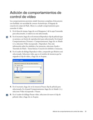 Adición de comportamientos de control de vídeo 21
Adición de comportamientos de
control de vídeo
Los comportamientos permiten añadir funciones complejas al documento
con facilidad, sin necesidad de conocer ActionScript, el lenguaje de
creación de scripts de Flash. Ahora va a añadir comportamientos para
controlar el vídeo.
1. En la línea de tiempo, haga clic en el fotograma 1 de la capa Contenido
para seleccionarlo, si todavía no está seleccionado.
2. En el escenario, haga clic en la instancia Reproducir clip de película (que
se asemeja a un botón de reproducción) para seleccionarla. En el panel
Comportamientos (Ventana > Comportamientos), haga clic en Añadir
(+) y seleccione Vídeo incorporado > Reproducir. Para más
información sobre los símbolos y las instancias, seleccione Ayuda >
Tutoriales de Flash > Tareas básicas: Creación de símbolos e instancias.
3. En el cuadro de diálogo Reproducir vídeo, compruebe que Relativo está
seleccionado. Seleccione video, que es el nombre de instancia que ha
asignado al clip de vídeo, y haga clic en Aceptar.
4. En el escenario, haga clic en la instancia Pausar clip de película para
seleccionarla. En el panel Comportamientos, haga clic en Añadir (+) y
seleccione Vídeo incorporado > Pausar.
5. En el cuadro de diálogo Pausar vídeo, seleccione de nuevo el clip de
película video y haga clic en Aceptar.
 