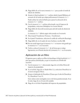 210 Creación de gráficos: aplicación de filtros gráficos y mezclas (sólo en Flash Professional)
3. Haga doble clic en la nueva instancia 9ball para acceder al modo de
edición de símbolos.
4. Arrastre el clip de película 9ball outlines desde el panel Biblioteca al
escenario de tal modo que solape perfectamente la instancia 9ball.
Puede utilizar las teclas de flecha para ajustar la colocación de la
instancia 9ball outlines.
5. Con la instancia 9ball outlines seleccionada, vaya al inspector de
propiedades y seleccione Multiplicar en el menú Mezcla.
6. Haga doble clic fuera del escenario para salir del modo de edición de
símbolos.
La instancia 9ball debería seguir seleccionada en el escenario.
7. Abra el panel Transformar (Ventana > Transformar).
8. En el panel Transformar, seleccione la casilla de verificación Restringir.
9. Haga doble clic en el cuadro de texto Anchura y escriba 140.
10. De este modo logrará que la instancia 9ball se muestre más grande que
la instancia 8ball en el escenario.
11. Vuelva a colocar la instancia 9ball de tal forma que se solape
ligeramente con el borde derecho de la instancia 8ball en el escenario.
Aplicación de un filtro
El siguiente paso es aplicar un filtro de desenfoque al clip de película 9ball
para que parezca desenfocado, ya que se encuentra en el fondo del
escenario.
1. Con la instancia 9ball seleccionada, haga clic en la ficha Filtros del
inspector de propiedades.
2. Ya en la ficha, haga clic en Añadir filtro (+) y seleccione Desenfocar en
el menú emergente Filtros.
3. Arrastre el deslizador de Desenfocar X hasta que el valor de Desenfocar
X y Desenfocar Y sea 19.
Estos valores están restringidos entre sí de forma predeterminada. Si no
lo están, haga clic en el icono del candado.
4. Haga clic en la ficha Propiedades del inspector de propiedades.
 