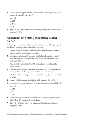 211 Creación de gráficos: aplicación de filtros gráficos y mezclas (sólo en Flash Professional)
5. En el inspector de propiedades, introduzca los valores siguientes en los
cuadros de texto An., Al., X e Y.
An: 210
Al: 235
X: 315
Y: 155
6. Haga clic en la parte exterior del escenario para anular la selección de la
instancia 9ball.
Aplicación de filtros y mezclas a la bola
blanca
El último paso consiste en utilizar un efecto de color y un filtro para que la
bola blanca parezca estar en el fondo del escenario.
1. Arrastre el clip de película CueBall desde el panel Biblioteca hasta la
esquina superior izquierda del escenario.
2. Sin dejar de seleccionar la instancia CueBall en el escenario, vaya al
panel Transformar e introduzca el valor 70 en los cuadros de texto
Anchura y Altura.
De este modo, la instancia CueBall parecerá más pequeña que la
instancia 8ball.
3. Todavía con la instancia CueBall seleccionada en el escenario, vaya al
inspector de propiedades y seleccione Brillo en el menú Color.
A la derecha del menú aparecerá un deslizador para ajustar la cantidad
de brillo.
4. Arrastre el deslizador de cantidad de brillo hasta el valor -48%.
5. Introduzca los valores siguientes en los cuadros de texto An., Al., X e Y.
An: 105
Al: 115
X: 95
Y: 105
6. Con la instancia CueBall seleccionada en el escenario, haga clic en la
ficha Filtros del inspector de propiedades.
7. Haga clic en Añadir filtro (+) y seleccione Desenfocar en el menú
emergente Filtros.
 