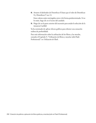 212 Creación de gráficos: aplicación de filtros gráficos y mezclas (sólo en Flash Professional)
8. Arrastre el deslizador de Desenfocar X hasta que el valor de Desenfocar
X y Desenfocar Y sea 13.
Estos valores están restringidos entre sí de forma predeterminada. Si no
lo están, haga clic en el icono del candado.
9. Haga clic en la parte exterior del escenario para anular la selección de la
instancia CueBall.
Ya ha terminado de aplicar efectos gráficos para obtener una sensación
realista de profundidad.
Para más información sobre la utilización de los filtros y las mezclas,
consulte el Capítulo 9, “Utilización de filtros y mezclas (sólo Flash
Professional)” en Utilización de Flash.
 