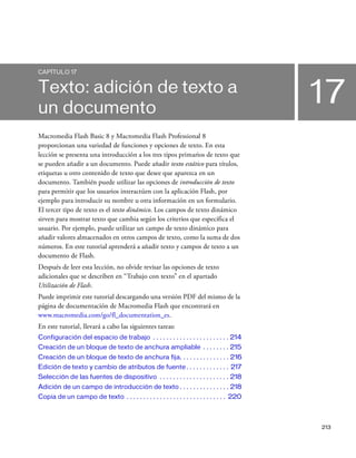 213
17
CAPÍTULO 17
Texto: adición de texto a
un documento
Macromedia Flash Basic 8 y Macromedia Flash Professional 8
proporcionan una variedad de funciones y opciones de texto. En esta
lección se presenta una introducción a los tres tipos primarios de texto que
se pueden añadir a un documento. Puede añadir texto estático para títulos,
etiquetas u otro contenido de texto que desee que aparezca en un
documento. También puede utilizar las opciones de introducción de texto
para permitir que los usuarios interactúen con la aplicación Flash, por
ejemplo para introducir su nombre u otra información en un formulario.
El tercer tipo de texto es el texto dinámico. Los campos de texto dinámico
sirven para mostrar texto que cambia según los criterios que especifica el
usuario. Por ejemplo, puede utilizar un campo de texto dinámico para
añadir valores almacenados en otros campos de texto, como la suma de dos
números. En este tutorial aprenderá a añadir texto y campos de texto a un
documento de Flash.
Después de leer esta lección, no olvide revisar las opciones de texto
adicionales que se describen en “Trabajo con texto” en el apartado
Utilización de Flash.
Puede imprimir este tutorial descargando una versión PDF del mismo de la
página de documentación de Macromedia Flash que encontrará en
www.macromedia.com/go/fl_documentation_es.
En este tutorial, llevará a cabo las siguientes tareas:
Configuración del espacio de trabajo . . . . . . . . . . . . . . . . . . . . . . . 214
Creación de un bloque de texto de anchura ampliable . . . . . . . . 215
Creación de un bloque de texto de anchura fija. . . . . . . . . . . . . . . 216
Edición de texto y cambio de atributos de fuente . . . . . . . . . . . . . 217
Selección de las fuentes de dispositivo . . . . . . . . . . . . . . . . . . . . . 218
Adición de un campo de introducción de texto . . . . . . . . . . . . . . . 218
Copia de un campo de texto . . . . . . . . . . . . . . . . . . . . . . . . . . . . . . 220
 