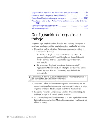 214 Texto: adición de texto a un documento
Asignación de nombres de instancia a campos de texto . . . . . 220
Creación de un campo de texto dinámico. . . . . . . . . . . . . . . . . . . . 221
Especificación de opciones de formato . . . . . . . . . . . . . . . . . . . . 222
Visualización de código ActionScript del campo de texto dinámico
222
Comprobación del archivo SWF . . . . . . . . . . . . . . . . . . . . . . . . . . 223
Revisión ortográfica. . . . . . . . . . . . . . . . . . . . . . . . . . . . . . . . . . . . . . 223
Configuración del espacio de
trabajo
En primer lugar, abrirá el archivo de inicio de la lección y configurará el
espacio de trabajo para utilizar un diseño óptimo para leer las lecciones.
1. Para abrir el archivo inicial, en Flash, seleccione Archivo > Abrir y
desplácese hasta el archivo:
■ En Windows, desplácese hasta unidad de inicioArchivos de
programaMacromediaFlash 8Samples and TutorialsTutorial
AssetsTextAdd Text to a Document y haga doble clic en
text_start.fla.
■ En Macintosh, desplácese hasta Disco duro de Macintosh/
Applications/Macromedia Flash 8/Samples and Tutorials/Tutorial
Assets/Text/Add Text to a Document y haga doble clic en
text_start.fla.
2. Seleccione Archivo > Guardar como y guarde el documento con un
nombre nuevo, en la misma carpeta, para conservar el archivo de inicio
original y el vínculo del archivo con los archivos dependientes.
3. Seleccione Ventana > Conjuntos de paneles > Predeterminado para
modificar el espacio de trabajo para las lecciones.
4. En el menú emergente Ver del escenario, en la parte superior derecha de
la línea de tiempo, seleccione Mostrar fotogramas para ver el escenario y
el área de trabajo.
NOTA
La carpeta Add Text to a Document contiene las versiones completas de
los archivos FLA del tutorial como referencia.
 