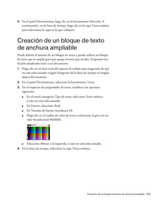 Creación de un bloque de texto de anchura ampliable 215
5. En el panel Herramientas, haga clic en la herramienta Selección. A
continuación, en la línea de tiempo, haga clic en la capa Texto estático
para seleccionar la capa en la que trabajará.
Creación de un bloque de texto
de anchura ampliable
Puede definir el tamaño de un bloque de texto o puede utilizar un bloque
de texto que se amplíe para que quepa el texto que escriba. Empezará esta
lección añadiendo texto a un documento.
1. Haga clic en un área vacía del espacio de trabajo para asegurarse de que
no esté seleccionado ningún fotograma de la línea de tiempo ni ningún
objeto del escenario.
2. En el panel Herramientas, seleccione la herramienta Texto.
3. En el inspector de propiedades de texto, establezca las opciones
siguientes:
■ En el menú emergente Tipo de texto, seleccione Texto estático,
si aún no está seleccionado.
■ En Fuente, seleccione Arial.
■ En Tamaño de fuente, introduzca 13.
■ Haga clic en el cuadro de color de texto y seleccione el gris con un
valor hexadecimal #666666.
■ Seleccione Alinear a la izquierda, si aún no está seleccionado.
4. En la línea de tiempo, seleccione la capa Texto estático.
 
