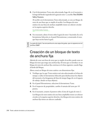 216 Texto: adición de texto a un documento
5. Con la herramienta Texto aún seleccionada, haga clic en el escenario a
lo largo del borde izquierdo de la guía de texto 1 y escriba Trio ZX2004
Safety Features.
Al escribir con la herramienta Texto seleccionada, se crea un bloque de
texto de una línea que se amplía al escribir. Los bloques de texto
estático de una línea de anchura ampliable tienen un selector circular
en la esquina superior derecha.
6. Si es necesario, alinee el texto sobre la guía de texto 1 haciendo clic en la
herramienta Selección en el panel Herramientas y arrastrando el texto
que haya escrito hasta la guía.
Creación de un bloque de texto
de anchura fija
Además de crear una línea de texto que se amplíe al escribir, puede crear un
bloque de texto que tenga una anchura fija. El texto que se introduce en un
bloque de texto de anchura fija continua en la línea siguiente cuando llega
al borde del bloque.
Ahora creará un bloque de texto estático con dimensiones fijas.
1. Verifique que la capa Texto estático esté aún seleccionada en la línea de
tiempo y utilice la herramienta Selección para deseleccionar los objetos
del escenario o los fotogramas de línea de tiempo (haga clic en el espacio
de trabajo, donde no haya objetos).
2. En el panel Herramientas, seleccione la herramienta Texto.
3. En el inspector de propiedades, cambie el tamaño del texto por 10
puntos.
4. En el escenario, arrastre el puntero sobre el área de la guía de texto 2.
Los bloques de texto estático de una línea ampliables tienen un selector
circular en la esquina superior derecha y los bloques de texto estático de
anchura fija tienen un selector cuadrado.
NOTA
La guía de texto 1 se encuentra en una capa de guías, que no aparece en el
archivo SWF.
 