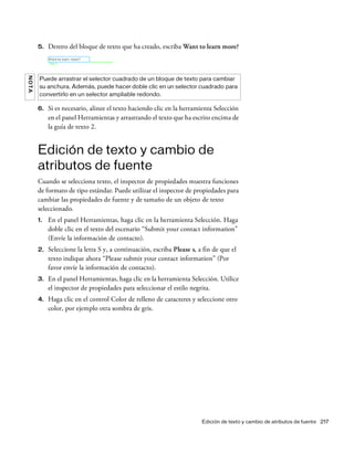Edición de texto y cambio de atributos de fuente 217
5. Dentro del bloque de texto que ha creado, escriba Want to learn more?
6. Si es necesario, alinee el texto haciendo clic en la herramienta Selección
en el panel Herramientas y arrastrando el texto que ha escrito encima de
la guía de texto 2.
Edición de texto y cambio de
atributos de fuente
Cuando se selecciona texto, el inspector de propiedades muestra funciones
de formato de tipo estándar. Puede utilizar el inspector de propiedades para
cambiar las propiedades de fuente y de tamaño de un objeto de texto
seleccionado.
1. En el panel Herramientas, haga clic en la herramienta Selección. Haga
doble clic en el texto del escenario “Submit your contact information”
(Envíe la información de contacto).
2. Seleccione la letra S y, a continuación, escriba Please s, a fin de que el
texto indique ahora “Please submit your contact information” (Por
favor envíe la información de contacto).
3. En el panel Herramientas, haga clic en la herramienta Selección. Utilice
el inspector de propiedades para seleccionar el estilo negrita.
4. Haga clic en el control Color de relleno de caracteres y seleccione otro
color, por ejemplo otra sombra de gris.
NOTA
Puede arrastrar el selector cuadrado de un bloque de texto para cambiar
su anchura. Además, puede hacer doble clic en un selector cuadrado para
convertirlo en un selector ampliable redondo.
 