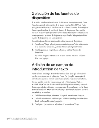218 Texto: adición de texto a un documento
Selección de las fuentes de
dispositivo
Si se utiliza una fuente instalada en el sistema en un documento de Flash,
Flash incorpora la información de la fuente en el archivo SWF de Flash
para garantizar la correcta visualización de la fuente. Además de incorporar
fuentes, puede utilizar la opción de fuentes de dispositivo. Esta opción
busca en el equipo de la persona que visualiza el documento las fuentes que
más se parecen a la fuente de dispositivo especificada. Sólo puede utilizar
fuentes de dispositivo con texto estático.
Especificará que el texto seleccionado utiliza fuentes de dispositivo.
1. Con el texto “Please submit your contact information” aún seleccionado
en el escenario, seleccione _sans en el menú emergente Fuente.
2. En el inspector de propiedades, seleccione Utilizar fuentes del
dispositivo.
No notará ninguna diferencia en el texto si tiene instalada la fuente
Arial en el equipo.
Adición de un campo de
introducción de texto
Puede utilizar un campo de introducción de texto para que los usuarios
puedan interactuar con la aplicación Flash. Por ejemplo, los campos de
introducción de texto ofrecen un método sencillo para crear formularios.
En una lección posterior (seleccione Ayuda > Tutoriales de Flash >
ActionScript: Creación de un formulario de lógica condicional y envío de
datos), aprenderá a utilizar un campo de texto de entrada para enviar datos
de Flash al servidor. Ahora añadirá un campo de texto en el que los usuarios
introducirán su nombre.
1. En la línea de tiempo, seleccione la capa de introducción de texto.
2. Utilice la herramienta Selección para hacer clic en el espacio de trabajo,
donde no haya objetos del escenario.
3. En el panel Herramientas, seleccione la herramienta Texto.
 