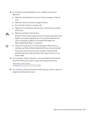 Adición de un campo de introducción de texto 219
4. En el inspector de propiedades de texto, establezca las opciones
siguientes:
■ Seleccione Introducción de texto en el menú emergente Tipo de
texto.
■ Seleccione Arial en el menú emergente Fuente.
■ En el tamaño de fuente, introduzca 8.
■ Haga clic en el cuadro de color de texto y seleccione una sombra
azul oscuro.
■ Seleccione el botón Texto de alias.
El botón Texto de alias presenta el texto de manera que parece más
legible con tamaños pequeños. En el caso de la introducción de
texto, esta opción se admite si el usuario final dispone de
Macromedia Flash Player 7 o posterior.
■ Seleccione Línea única en el menú emergente Tipo de línea y
verifique que Mostrar borde alrededor del texto esté seleccionado.
Línea única muestra el texto como una línea. Mostrar borde
alrededor del texto indica los límites del campo de texto con un
borde visible.
5. En el escenario, arrastre el puntero a un área situada a la derecha del
texto First Name para crear un campo de introducción de texto.
6. Si es necesario, utilice la herramienta Selección para volver a colocar el
campo de introducción de texto.
 