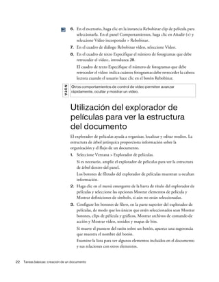 22 Tareas básicas: creación de un documento
6. En el escenario, haga clic en la instancia Rebobinar clip de película para
seleccionarla. En el panel Comportamientos, haga clic en Añadir (+) y
seleccione Vídeo incorporado > Rebobinar.
7. En el cuadro de diálogo Rebobinar vídeo, seleccione Vídeo.
8. En el cuadro de texto Especifique el número de fotogramas que debe
retroceder el vídeo:, introduzca 20.
El cuadro de texto Especifique el número de fotogramas que debe
retroceder el vídeo: indica cuántos fotogramas debe retroceder la cabeza
lectora cuando el usuario hace clic en el botón Rebobinar.
Utilización del explorador de
películas para ver la estructura
del documento
El explorador de películas ayuda a organizar, localizar y editar medios. La
estructura de árbol jerárquica proporciona información sobre la
organización y el flujo de un documento.
1. Seleccione Ventana > Explorador de películas.
Si es necesario, amplíe el explorador de películas para ver la estructura
de árbol dentro del panel.
Los botones de filtrado del explorador de películas muestran u ocultan
información.
2. Haga clic en el menú emergente de la barra de título del explorador de
películas y seleccione las opciones Mostrar elementos de película y
Mostrar definiciones de símbolo, si aún no están seleccionadas.
3. Configure los botones de filtro, en la parte superior del explorador de
películas, de modo que los únicos que estén seleccionados sean Mostrar
botones, clips de película y gráficos, Mostrar archivos de comando de
acción y Mostrar vídeo, sonidos y mapas de bits.
Si mueve el puntero del ratón sobre un botón, aparece una sugerencia
que muestra el nombre del botón.
Examine la lista para ver algunos elementos incluidos en el documento
y sus relaciones con otros elementos.
NOTA
Otros comportamientos de control de vídeo permiten avanzar
rápidamente, ocultar y mostrar un vídeo.
 