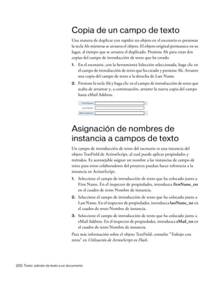 220 Texto: adición de texto a un documento
Copia de un campo de texto
Una manera de duplicar con rapidez un objeto en el escenario es presionar
la tecla Alt mientras se arrastra el objeto. El objeto original permanece en su
lugar, al tiempo que se arrastra el duplicado. Presione Alt para crear dos
copias del campo de introducción de texto que ha creado.
1. En el escenario, con la herramienta Selección seleccionada, haga clic en
el campo de introducción de texto que ha creado y presione Alt. Arrastre
una copia del campo de texto a la derecha de Last Name.
2. Presione la tecla Alt y haga clic en el campo de introducción de texto que
acaba de arrastrar y, a continuación, arrastre la nueva copia del campo
hasta eMail Address.
Asignación de nombres de
instancia a campos de texto
Un campo de introducción de texto del escenario es una instancia del
objeto TextField de ActionScript, al cual puede aplicar propiedades y
métodos. Es aconsejable asignar un nombre a las instancias de campo de
texto para otros colaboradores del proyecto puedan hacer referencia a la
instancia en ActionScript.
1. Seleccione el campo de introducción de texto que ha colocado junto a
First Name. En el inspector de propiedades, introduzca firstName_txt
en el cuadro de texto Nombre de instancia.
2. Seleccione el campo de introducción de texto que ha colocado junto a
Last Name. En el inspector de propiedades, introduzca lastName_txt en
el cuadro de texto Nombre de instancia.
3. Seleccione el campo de introducción de texto que ha colocado junto a
eMail Address. En el inspector de propiedades, introduzca eMail_txt en
el cuadro de texto Nombre de instancia.
Para más información sobre el objeto TextField, consulte “Trabajo con
texto” en Utilización de ActionScript en Flash.
 