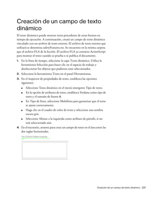 Creación de un campo de texto dinámico 221
Creación de un campo de texto
dinámico
El texto dinámico puede mostrar texto procedente de otras fuentes en
tiempo de ejecución. A continuación, creará un campo de texto dinámico
vinculado con un archivo de texto externo. El archivo de texto externo que
utilizará se denomina safetyFeatures.txt. Se encuentra en la misma carpeta
que el archivo FLA de la lección. El archivo FLA ya contiene ActionScript
para mostrar el texto cuando se prueba o se publica el documento.
1. En la línea de tiempo, seleccione la capa Texto dinámico. Utilice la
herramienta Selección para hacer clic en el espacio de trabajo y
deseleccionar los objetos que pudieran estar seleccionados.
2. Seleccione la herramienta Texto en el panel Herramientas.
3. En el inspector de propiedades de texto, establezca las opciones
siguientes:
■ Seleccione Texto dinámico en el menú emergente Tipo de texto.
■ En la opción de atributos de texto, establezca Verdana como tipo de
texto y el tamaño de fuente 6.
■ En Tipo de línea, seleccione Multilínea para garantizar que el texto
se ajuste correctamente.
■ Haga clic en el cuadro de color de texto y seleccione una sombra
oscura gris.
■ Seleccione Alinear a la izquierda como atributo de párrafo, si no
está seleccionado aún.
4. En el escenario, arrastre para crear un campo de texto en el área entre las
dos reglas horizontales.
 
