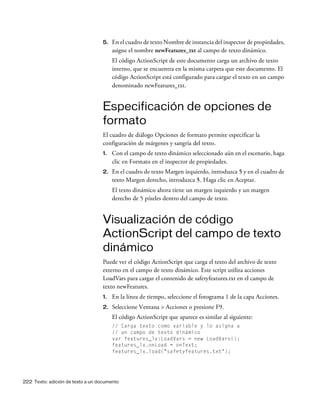 222 Texto: adición de texto a un documento
5. En el cuadro de texto Nombre de instancia del inspector de propiedades,
asigne el nombre newFeatures_txt al campo de texto dinámico.
El código ActionScript de este documento carga un archivo de texto
interno, que se encuentra en la misma carpeta que este documento. El
código ActionScript está configurado para cargar el texto en un campo
denominado newFeatures_txt.
Especificación de opciones de
formato
El cuadro de diálogo Opciones de formato permite especificar la
configuración de márgenes y sangría del texto.
1. Con el campo de texto dinámico seleccionado aún en el escenario, haga
clic en Formato en el inspector de propiedades.
2. En el cuadro de texto Margen izquierdo, introduzca 5 y en el cuadro de
texto Margen derecho, introduzca 5. Haga clic en Aceptar.
El texto dinámico ahora tiene un margen izquierdo y un margen
derecho de 5 píxeles dentro del campo de texto.
Visualización de código
ActionScript del campo de texto
dinámico
Puede ver el código ActionScript que carga el texto del archivo de texto
externo en el campo de texto dinámico. Este script utiliza acciones
LoadVars para cargar el contenido de safetyfeatures.txt en el campo de
texto newFeatures.
1. En la línea de tiempo, seleccione el fotograma 1 de la capa Acciones.
2. Seleccione Ventana > Acciones o presione F9.
El código ActionScript que aparece es similar al siguiente:
// Carga texto como variable y lo asigna a
// un campo de texto dinámico
var features_lv:LoadVars = new LoadVars();
features_lv.onLoad = onText;
features_lv.load("safetyfeatures.txt");
 