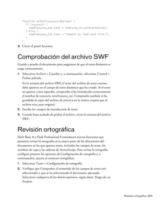 Revisión ortográfica 223
function onText(success:Boolean) {
if (success) {
newFeatures_txt.text = features_lv.safetyfeatures;
} else {
newFeatures_txt.text = "unable to load text file.";
}
}
3. Cierre el panel Acciones.
Comprobación del archivo SWF
Guarde y pruebe el documento para asegurarse de que el texto dinámico se
carga correctamente.
1. Seleccione Archivo > Guardar y, a continuación, seleccione Control >
Probar película.
En la ventana del archivo SWF, el texto del archivo de texto externo
debe aparecer en el campo de texto dinámico que ha creado. Si el texto
no aparece como esperaba, compruebe si ha introducido correctamente
el nombre de instancia: newFeatures_txt. Compruebe también si ha
guardado la copia del archivo de práctica en la misma carpeta que el
archivo text_start original.
2. Escriba los campos de introducción de texto.
3. Cuando haya acabado de probar el archivo, cierre la ventana del archivo
SWF.
Revisión ortográfica
Flash Basic 8 y Flash Professional 8 introducen nuevas funciones que
permiten revisar la ortografía en la mayor parte de las ubicaciones del
documento en las que aparece texto, incluidos los campos de texto, los
nombres de capa y las cadenas de ActionScript. Para revisar la ortografía,
configure primero las opciones de Configuración de ortografía y, a
continuación, ejecute el corrector ortográfico.
1. Seleccione Texto > Configuración de ortografía.
2. Verifique que Comprobar el contenido de los campos de texto esté
seleccionado y que se ha seleccionado el diccionario adecuado.
Seleccione cualquiera de las demás opciones, según desee. Haga clic en
Aceptar.
 