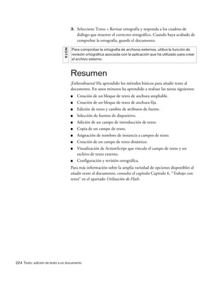 224 Texto: adición de texto a un documento
3. Seleccione Texto > Revisar ortografía y responda a los cuadros de
diálogo que muestre el corrector ortográfico. Cuando haya acabado de
comprobar la ortografía, guarde el documento.
Resumen
¡Enhorabuena! Ha aprendido los métodos básicos para añadir texto al
documento. En unos minutos ha aprendido a realizar las tareas siguientes:
■ Creación de un bloque de texto de anchura ampliable.
■ Creación de un bloque de texto de anchura fija.
■ Edición de texto y cambio de atributos de fuente.
■ Selección de fuentes de dispositivo.
■ Adición de un campo de introducción de texto.
■ Copia de un campo de texto.
■ Asignación de nombres de instancia a campos de texto.
■ Creación de un campo de texto dinámico.
■ Visualización de ActionScript que vincule el campo de texto y un
archivo de texto externo.
■ Configuración y revisión ortográfica.
Para más información sobre la amplia variedad de opciones disponibles al
añadir texto al documento, consulte el capítulo Capítulo 6, “Trabajo con
texto” en el apartado Utilización de Flash.
NOTA
Para comprobar la ortografía de archivos externos, utilice la función de
revisión ortográfica asociada con la aplicación que ha utilizado para crear
el archivo externo.
 