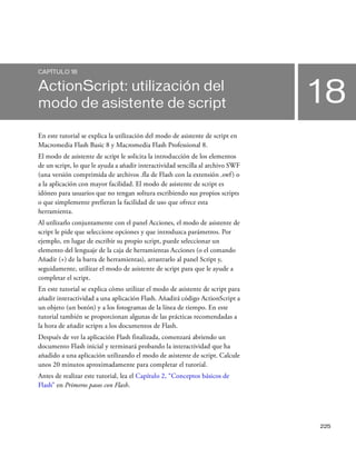 225
18
CAPÍTULO 18
ActionScript: utilización del
modo de asistente de script
En este tutorial se explica la utilización del modo de asistente de script en
Macromedia Flash Basic 8 y Macromedia Flash Professional 8.
El modo de asistente de script le solicita la introducción de los elementos
de un script, lo que le ayuda a añadir interactividad sencilla al archivo SWF
(una versión comprimida de archivos .fla de Flash con la extensión .swf) o
a la aplicación con mayor facilidad. El modo de asistente de script es
idóneo para usuarios que no tengan soltura escribiendo sus propios scripts
o que simplemente prefieran la facilidad de uso que ofrece esta
herramienta.
Al utilizarlo conjuntamente con el panel Acciones, el modo de asistente de
script le pide que seleccione opciones y que introduzca parámetros. Por
ejemplo, en lugar de escribir su propio script, puede seleccionar un
elemento del lenguaje de la caja de herramientas Acciones (o el comando
Añadir (+) de la barra de herramientas), arrastrarlo al panel Script y,
seguidamente, utilizar el modo de asistente de script para que le ayude a
completar el script.
En este tutorial se explica cómo utilizar el modo de asistente de script para
añadir interactividad a una aplicación Flash. Añadirá código ActionScript a
un objeto (un botón) y a los fotogramas de la línea de tiempo. En este
tutorial también se proporcionan algunas de las prácticas recomendadas a
la hora de añadir scripts a los documentos de Flash.
Después de ver la aplicación Flash finalizada, comenzará abriendo un
documento Flash inicial y terminará probando la interactividad que ha
añadido a una aplicación utilizando el modo de asistente de script. Calcule
unos 20 minutos aproximadamente para completar el tutorial.
Antes de realizar este tutorial, lea el Capítulo 2, “Conceptos básicos de
Flash” en Primeros pasos con Flash.
 
