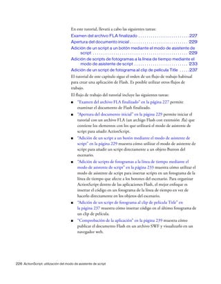 226 ActionScript: utilización del modo de asistente de script
En este tutorial, llevará a cabo las siguientes tareas:
Examen del archivo FLA finalizado . . . . . . . . . . . . . . . . . . . . . . . . .227
Apertura del documento inicial . . . . . . . . . . . . . . . . . . . . . . . . . . . . 229
Adición de un script a un botón mediante el modo de asistente de
script . . . . . . . . . . . . . . . . . . . . . . . . . . . . . . . . . . . . . . . . . . . . . . 229
Adición de scripts de fotogramas a la línea de tiempo mediante el
modo de asistente de script . . . . . . . . . . . . . . . . . . . . . . . . . . 233
Adición de un script de fotograma al clip de película Title . . . . .237
El tutorial de este capítulo sigue el orden de un flujo de trabajo habitual
para crear una aplicación de Flash. Es posible utilizar otros flujos de
trabajo.
El flujo de trabajo del tutorial incluye las siguientes tareas:
■ “Examen del archivo FLA finalizado” en la página 227 permite
examinar el documento de Flash finalizado.
■ “Apertura del documento inicial” en la página 229 permite iniciar el
tutorial con un archivo FLA (un archigo Flash con extensión .fla) que
contiene los elementos con los que utilizará el modo de asistente de
script para añadir ActionScript.
■ “Adición de un script a un botón mediante el modo de asistente de
script” en la página 229 muestra cómo utilizar el modo de asistente de
script para añadir un script directamente a un objeto Button del
escenario.
■ “Adición de scripts de fotogramas a la línea de tiempo mediante el
modo de asistente de script” en la página 233 muestra cómo utilizar el
modo de asistente de script para insertar scripts en un fotograma de la
línea de tiempo que afecte a los botones del escenario. Para organizar
ActionScript dentro de las aplicaciones Flash, el mejor enfoque es
insertar el código en un fotograma de la línea de tiempo en vez de
hacerlo directamente en los objetos del escenario.
■ “Adición de un script de fotograma al clip de película Title” en
la página 237 muestra cómo insertar código en el último fotograma de
un clip de película.
■ “Comprobación de la aplicación” en la página 239 muestra cómo
publicar el documento Flash en un archivo SWF y visualizarlo en un
navegador web.
 