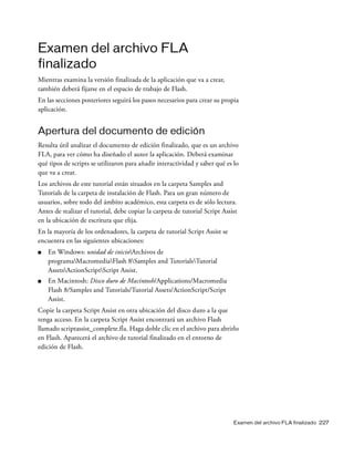 Examen del archivo FLA finalizado 227
Examen del archivo FLA
finalizado
Mientras examina la versión finalizada de la aplicación que va a crear,
también deberá fijarse en el espacio de trabajo de Flash.
En las secciones posteriores seguirá los pasos necesarios para crear su propia
aplicación.
Apertura del documento de edición
Resulta útil analizar el documento de edición finalizado, que es un archivo
FLA, para ver cómo ha diseñado el autor la aplicación. Deberá examinar
qué tipos de scripts se utilizaron para añadir interactividad y saber qué es lo
que va a crear.
Los archivos de este tutorial están situados en la carpeta Samples and
Tutorials de la carpeta de instalación de Flash. Para un gran número de
usuarios, sobre todo del ámbito académico, esta carpeta es de sólo lectura.
Antes de realizar el tutorial, debe copiar la carpeta de tutorial Script Assist
en la ubicación de escritura que elija.
En la mayoría de los ordenadores, la carpeta de tutorial Script Assist se
encuentra en las siguientes ubicaciones:
■ En Windows: unidad de inicioArchivos de
programaMacromediaFlash 8Samples and TutorialsTutorial
AssetsActionScriptScript Assist.
■ En Macintosh: Disco duro de Macintosh/Applications/Macromedia
Flash 8/Samples and Tutorials/Tutorial Assets/ActionScript/Script
Assist.
Copie la carpeta Script Assist en otra ubicación del disco duro a la que
tenga acceso. En la carpeta Script Assist encontrará un archivo Flash
llamado scriptassist_complete.fla. Haga doble clic en el archivo para abrirlo
en Flash. Aparecerá el archivo de tutorial finalizado en el entorno de
edición de Flash.
 