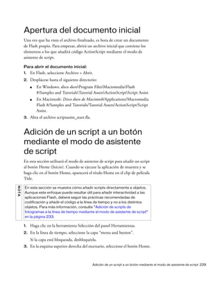 Adición de un script a un botón mediante el modo de asistente de script 229
Apertura del documento inicial
Una vez que ha visto el archivo finalizado, es hora de crear un documento
de Flash propio. Para empezar, abrirá un archivo inicial que contiene los
elementos a los que añadirá código ActionScript mediante el modo de
asistente de script.
Para abrir el documento inicial:
1. En Flash, seleccione Archivo > Abrir.
2. Desplácese hasta el siguiente directorio:
■ En Windows: disco duroProgram FilesMacromediaFlash
8Samples and TutorialsTutorial AssetsActionScriptScript Assist
■ En Macintosh: Disco duro de Macintosh/Applications/Macromedia
Flash 8/Samples and Tutorials/Tutorial Assets/ActionScript/Script
Assist.
3. Abra el archivo scriptassist_start.fla.
Adición de un script a un botón
mediante el modo de asistente
de script
En esta sección utilizará el modo de asistente de script para añadir un script
al botón Home (Inicio). Cuando se ejecute la aplicación de muestra y se
haga clic en el botón Home, aparecerá el título Home en el clip de película
Title.
1. Haga clic en la herramienta Selección del panel Herramientas.
2. En la línea de tiempo, seleccione la capa “menu and button”.
Si la capa está bloqueada, desbloquéela.
3. En la esquina superior derecha del escenario, seleccione el botón Home.
NOTA
En esta sección se muestra cómo añadir scripts directamente a objetos.
Aunque este enfoque puede resultar útil para añadir interactividad a las
aplicaciones Flash, deberá seguir las prácticas recomendadas de
codificación y añadir el código a la línea de tiempo y no a los distintos
objetos. Para más información, consulte “Adición de scripts de
fotogramas a la línea de tiempo mediante el modo de asistente de script”
en la página 233.
 