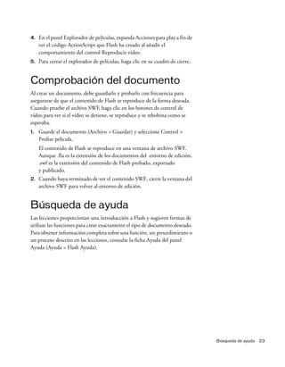 Búsqueda de ayuda 23
4. En el panel Explorador de películas, expanda Acciones para play a fin de
ver el código ActionScript que Flash ha creado al añadir el
comportamiento del control Reproducir vídeo.
5. Para cerrar el explorador de películas, haga clic en su cuadro de cierre.
Comprobación del documento
Al crear un documento, debe guardarlo y probarlo con frecuencia para
asegurarse de que el contenido de Flash se reproduce de la forma deseada.
Cuando pruebe el archivo SWF, haga clic en los botones de control de
vídeo para ver si el vídeo se detiene, se reproduce y se rebobina como se
esperaba.
1. Guarde el documento (Archivo > Guardar) y seleccione Control >
Probar película.
El contenido de Flash se reproduce en una ventana de archivo SWF.
Aunque .fla es la extensión de los documentos del entorno de edición,
.swf es la extensión del contenido de Flash probado, exportado
y publicado.
2. Cuando haya terminado de ver el contenido SWF, cierre la ventana del
archivo SWF para volver al entorno de edición.
Búsqueda de ayuda
Las lecciones proporcionan una introducción a Flash y sugieren formas de
utilizar las funciones para crear exactamente el tipo de documento deseado.
Para obtener información completa sobre una función, un procedimiento o
un proceso descrito en las lecciones, consulte la ficha Ayuda del panel
Ayuda (Ayuda > Flash Ayuda).
 