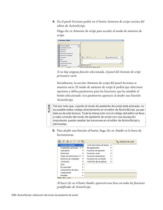 230 ActionScript: utilización del modo de asistente de script
4. En el panel Acciones podrá ver el botón Asistente de script encima del
editor de ActionScript.
Haga clic en Asistente de script para acceder al modo de asistente de
script.
Si no hay ninguna función seleccionada, el panel del Asistente de script
permanece vacío.
Inicialmente, la sección Asistente de script del panel Acciones se
muestra vacía. El modo de asistente de script le pedirá que seleccione
opciones y defina parámetros para las funciones que ha añadido al
botón seleccionado. Los parámetros aparecen al añadir una función
ActionScript.
5. Para añadir una función al botón, haga clic en Añadir en la barra de
herramientas.
Al hacer clic en el botón Añadir, aparecerá una lista con todas las funciones
predefinidas de ActionScript.
NOTA
Tal vez note que, cuando el modo de asistente de script está activado, no
es posible editar código directamente en el editor de ActionScript, ya que
éste es de sólo lectura. Toda la interacción con el código del editor se lleva
a cabo a través del modo de asistente de script con una excepción
importante: puede resaltar las funciones en el editor de ActionScript y
eliminarlas.
 