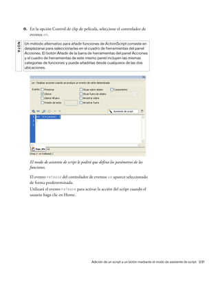 Adición de un script a un botón mediante el modo de asistente de script 231
6. En la opción Control de clip de película, seleccione el controlador de
eventos on.
El modo de asistente de script le pedirá que defina los parámetros de las
funciones.
El evento release del controlador de eventos on aparece seleccionado
de forma predeterminada.
Utilizará el evento release para activar la acción del script cuando el
usuario haga clic en Home.
NOTA
Un método alternativo para añadir funciones de ActionScript consiste en
desplazarse para seleccionarlas en el cuadro de herramientas del panel
Acciones. El botón Añadir de la barra de herramientas del panel Acciones
y el cuadro de herramientas de este mismo panel incluyen las mismas
categorías de funciones y puede añadirlas desde cualquiera de las dos
ubicaciones.
 