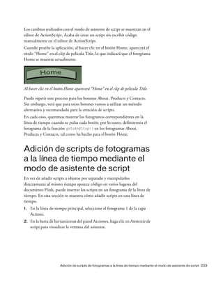 Adición de scripts de fotogramas a la línea de tiempo mediante el modo de asistente de script 233
Los cambios realizados con el modo de asistente de script se muestran en el
editor de ActionScript. Acaba de crear un script sin escribir código
manualmente en el editor de ActionScript.
Cuando pruebe la aplicación, al hacer clic en el botón Home, aparecerá el
título “Home” en el clip de película Title, lo que indicará que el fotograma
Home se muestra actualmente.
Al hacer clic en el botón Home aparecerá “Home” en el clip de película Title.
Puede repetir este proceso para los botones About, Products y Contacts.
Sin embargo, verá que para estos botones vamos a utilizar un método
alternativo y recomendado para la creación de scripts.
En cada caso, queremos mostrar los fotogramas correspondientes en la
línea de tiempo cuando se pulsa cada botón; por lo tanto, definiremos el
fotograma de la función gotoAndStop() en los fotogramas About,
Products y Contacts, tal como ha hecho para el botón Home.
Adición de scripts de fotogramas
a la línea de tiempo mediante el
modo de asistente de script
En vez de añadir scripts a objetos por separado y manipularlos
directamente al mismo tiempo aparece código en varios lugares del
documento Flash, puede insertar los scripts en un fotograma de la línea de
tiempo. En esta sección se muestra cómo añadir scripts en una línea de
tiempo.
1. En la línea de tiempo principal, seleccione el fotograma 1 de la capa
Actions.
2. En la barra de herramientas del panel Acciones, haga clic en Asistente de
script para visualizar la ventana del asistente.
 