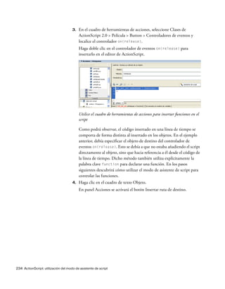 234 ActionScript: utilización del modo de asistente de script
3. En el cuadro de herramientas de acciones, seleccione Clases de
ActionScript 2.0 > Película > Button > Controladores de eventos y
localice el controlador on(release).
Haga doble clic en el controlador de eventos on(release) para
insertarlo en el editor de ActionScript.
Utilice el cuadro de herramientas de acciones para insertar funciones en el
script
Como podrá observar, el código insertado en una línea de tiempo se
comporta de forma distinta al insertado en los objetos. En el ejemplo
anterior, debía especificar el objeto de destino del controlador de
eventos on(release). Esto se debía a que no estaba añadiendo el script
directamente al objeto, sino que hacia referencia a él desde el código de
la línea de tiempo. Dicho método también utiliza explícitamente la
palabra clave function para declarar una función. En los pasos
siguientes descubrirá cómo utilizar el modo de asistente de script para
controlar las funciones.
4. Haga clic en el cuadro de texto Objeto.
En panel Acciones se activará el botón Insertar ruta de destino.
 