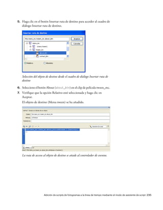 Adición de scripts de fotogramas a la línea de tiempo mediante el modo de asistente de script 235
5. Haga clic en el botón Insertar ruta de destino para acceder al cuadro de
diálogo Insertar ruta de destino.
Selección del objeto de destino desde el cuadro de diálogo Insertar ruta de
destino
6. Seleccione el botón About (about_btn) en el clip de película tween_mc.
7. Verifique que la opción Relativo esté seleccionada y haga clic en
Aceptar.
El objeto de destino (Menu tween) se ha añadido.
La ruta de acceso al objeto de destino se añade al controlador de eventos.
 