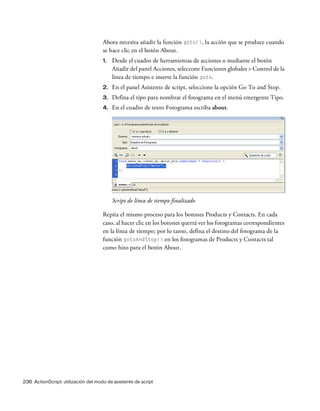 236 ActionScript: utilización del modo de asistente de script
Ahora necesita añadir la función goto(), la acción que se produce cuando
se hace clic en el botón About.
1. Desde el cuadro de herramientas de acciones o mediante el botón
Añadir del panel Acciones, seleccone Funciones globales > Control de la
línea de tiempo e inserte la función goto.
2. En el panel Asistente de script, seleccione la opción Go To and Stop.
3. Defina el tipo para nombrar el fotograma en el menú emergente Tipo.
4. En el cuadro de texto Fotograma escriba about.
Script de línea de tiempo finalizado
Repita el mismo proceso para los botones Products y Contacts. En cada
caso, al hacer clic en los botones querrá ver los fotogramas correspondientes
en la línea de tiempo; por lo tanto, defina el destino del fotograma de la
función gotoAndStop() en los fotogramas de Products y Contacts tal
como hizo para el botón About.
 