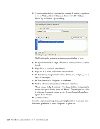 238 ActionScript: utilización del modo de asistente de script
5. A continuación, desde el cuadro de herramientas de acciones o mediante
el botón Añadir, seleccione Clases de ActionScript 2.0 > Película >
MovieClip > Métodos > gotoAndStop.
Modificación de los parámetros de funciones para finalizar el script
6. En el panel Asistente de script, seleccione la acción gotoAndStop en la
línea 2.
7. Haga clic en el cuadro de texto Objeto.
8. Haga clic en el botón Insertar una ruta de destino
9. En el cuadro de diálogo Insertar ruta de destino, elija el objeto _root y
haga clic en Aceptar.
10. En el cuadro de texto Fotograma escriba home.
11. Anule la selección de la casilla de verificación Expresión.
Ahora, cuando el clip de película Title llegue al último fotograma y la
animación haya finalizado, aparecerá “Home”. Éste es el paso inicial de
la aplicación después de cargarse y antes de que el usuario haga clic en
alguno de los botones.
12. Guarde el trabajo.
Todos los scripts necesarios para ejecutar la aplicación de muestra ya están
finalizados, por lo que ya puede comprobar la aplicación.
 
