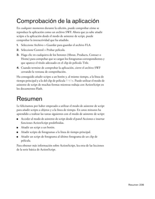 Resumen 239
Comprobación de la aplicación
En cualquier momento durante la edición, puede comprobar cómo se
reproduce la aplicación como un archivo SWF. Ahora que ya sabe añadir
scripts a la aplicación desde el modo de asistente de script, puede
comprobar la interactividad que ha añadido.
1. Seleccione Archivo > Guardar para guardar el archivo FLA.
2. Seleccione Control > Probar película.
3. Haga clic en cualquiera de los botones (About, Products, Contact o
Home) para compobar que se cargan los fotogramas correspondientes y
que aparece el título adecuado en el clip de película Title.
4. Cuando termine de comprobar la aplicación, cierre el archivo SWF
cerrando la ventana de comprobación.
Ha conseguido añadir scripts a un botón y, al mismo tiempo, a la línea de
tiempo principal y a la del clip de película Title. Puede utilizar el modo de
asistente de script de muchas formas mientras trabaja con ActionScript en
los documentos Flash.
Resumen
Le felicitamos por haber empezado a utilizar el modo de asistente de script
para añadir scripts a objetos y a la línea de tiempo. En unos minutos ha
aprendido a realizar las tareas siguientes con el modo de asistente de script:
■ Acceder al modo de asistente de script desde el panel Acciones e insertar
funciones ActionScript predefinidas.
■ Añadir un script a un botón.
■ Añadir scripts de fotogramas a la línea de tiempo principal.
■ Añadir un script de fotograma al último fotograma de un clip de
película.
Para obtener más información sobre ActionScript, lea otra de las lecciones
de la serie básica de ActionScript.
 