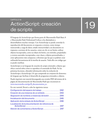 241
19
CAPÍTULO 19
ActionScript: creación
de scripts
El lenguaje de ActionScript que forma parte de Macromedia Flash Basic 8
y Macromedia Flash Professional 8 ofrece a los diseñadores y
desarrolladores muchas ventajas. Con ActionScript se puede controlar la
reproducción del documento en respuesta a eventos, como tiempo
transcurrido y carga de datos; añadir interactividad a un documento en
respuesta a acciones de los usuarios, como un clic en un botón; utilizar
objetos incorporados, como un objeto de botón, con métodos, propiedades
y eventos asociados incorporados; crear clases y objetos personalizados, y
crear aplicaciones más compactas y eficientes que las que se podrían crear
utilizando herramientas de la interfaz de usuario. Todo ello con código que
se puede reutilizar.
ActionScript es un lenguaje de creación de scripts orientado a objetos que
ofrece control sobre cómo se reproduce el contenido de Flash. En las
próximas lecciones, obtendrá información sobre la evolución de
ActionScript a ActionScript 2.0, que comprende un conjunto de elementos
de lenguaje que facilitan el desarrollo de programas orientados a objetos.
Puede imprimir este tutorial descargando una versión PDF del mismo de la
página de documentación de Macromedia Flash que encontrará en
www.macromedia.com/go/fl_documentation_es.
En este tutorial, llevará a cabo las siguientes tareas:
Configuración del espacio de trabajo . . . . . . . . . . . . . . . . . . . 242
Creación de una instancia de un símbolo . . . . . . . . . . . . . . . . 243
Asignación de nombres a instancias de botón . . . . . . . . . . . 244
Inicialización del documento . . . . . . . . . . . . . . . . . . . . . . . . . . . 245
Aplicación de la sintaxis de ActionScript . . . . . . . . . . . . . . . . 246
Localización de la documentación de referencia de
ActionScript . . . . . . . . . . . . . . . . . . . . . . . . . . . . . . . . . . . . . 247
Adición de comentarios a ActionScript. . . . . . . . . . . . . . . . . . 247
 