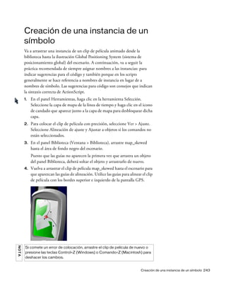 Creación de una instancia de un símbolo 243
Creación de una instancia de un
símbolo
Va a arrastrar una instancia de un clip de película animado desde la
biblioteca hasta la ilustración Global Positioning System (sistema de
posicionamiento global) del escenario. A continuación, va a seguir la
práctica recomendada de siempre asignar nombres a las instancias: para
indicar sugerencias para el código y también porque en los scripts
generalmente se hace referencia a nombres de instancia en lugar de a
nombres de símbolo. Las sugerencias para código son consejos que indican
la sintaxis correcta de ActionScript.
1. En el panel Herramientas, haga clic en la herramienta Selección.
Seleccione la capa de mapa de la línea de tiempo y haga clic en el icono
de candado que aparece junto a la capa de mapa para desbloquear dicha
capa.
2. Para colocar el clip de película con precisión, seleccione Ver > Ajuste.
Seleccione Alineación de ajuste y Ajustar a objetos si los comandos no
están seleccionados.
3. En el panel Biblioteca (Ventana > Biblioteca), arrastre map_skewed
hasta el área de fondo negro del escenario.
Puesto que las guías no aparecen la primera vez que arrastra un objeto
del panel Biblioteca, deberá soltar el objeto y arrastrarlo de nuevo.
4. Vuelva a arrastrar el clip de película map_skewed hasta el escenario para
que aparezcan las guías de alineación. Utilice las guías para alinear el clip
de película con los bordes superior e izquierdo de la pantalla GPS.
NOTA
Si comete un error de colocación, arrastre el clip de película de nuevo o
presione las teclas Control+Z (Windows) o Comando+Z (Macintosh) para
deshacer los cambios.
 