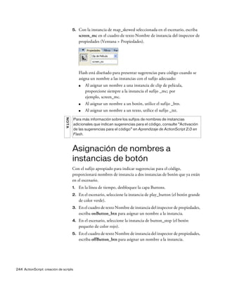 244 ActionScript: creación de scripts
5. Con la instancia de map_skewed seleccionada en el escenario, escriba
screen_mc en el cuadro de texto Nombre de instancia del inspector de
propiedades (Ventana > Propiedades).
Flash está diseñado para presentar sugerencias para código cuando se
asigna un nombre a las instancias con el sufijo adecuado:
■ Al asignar un nombre a una instancia de clip de película,
proporcione siempre a la instancia el sufijo _mc; por
ejemplo, screen_mc.
■ Al asignar un nombre a un botón, utilice el sufijo _btn.
■ Al asignar un nombre a un texto, utilice el sufijo _txt.
Asignación de nombres a
instancias de botón
Con el sufijo apropiado para indicar sugerencias para el código,
proporcionará nombres de instancia a dos instancias de botón que ya están
en el escenario.
1. En la línea de tiempo, desbloquee la capa Buttons.
2. En el escenario, seleccione la instancia de play_button (el botón grande
de color verde).
3. En el cuadro de texto Nombre de instancia del inspector de propiedades,
escriba onButton_btn para asignar un nombre a la instancia.
4. En el escenario, seleccione la instancia de button_stop (el botón
pequeño de color rojo).
5. En el cuadro de texto Nombre de instancia del inspector de propiedades,
escriba offButton_btn para asignar un nombre a la instancia.
NOTA
Para más información sobre los sufijos de nombres de instancias
adicionales que indican sugerencias para el código, consulte “Activación
de las sugerencias para el código” en Aprendizaje de ActionScript 2.0 en
Flash.
 