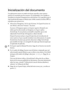 Inicialización del documento 245
Inicialización del documento
Las aplicaciones tienen un estado inicial que especifica cómo aparece
primero el contenido para los usuarios. Las propiedades y las variables se
inicializan en el primer fotograma de un documento. Va a especificar que el
clip de película del mapa no debería estar visible cuando el archivo SWF se
reproduzca por primera vez.
1. Seleccione el fotograma 1 de la capa Acciones. Si el panel Acciones no
está abierto, seleccione Ventana > Acciones.
Acciones: el fotograma aparece en la parte superior del panel; esto
indica que ha seleccionado un fotograma en el que se aplica
ActionScript. Es una práctica aconsejable comprobar que se está
adjuntando ActionScript al fotograma u objeto deseado.
El panel Acciones incluye: el panel Script (área de introducción de
texto vacía) en el que se puede introducir texto directamente, la caja de
herramientas Acciones que permite seleccionar código ActionScript
para añadirlo al script y un navegador de scripts que funciona igual que
el explorador de películas.
2. En la parte superior del panel Acciones, haga clic en Insertar una ruta de
destino.
3. En el cuadro de diálogo Insertar ruta de destino, compruebe que esté
seleccionada la opción Relativo, que se refiere a ruta relativa. En el árbol
jerárquico del cuadro de diálogo, seleccione screen_mc. Haga clic en
Aceptar.
Una ruta de destino indica a ActionScript la ubicación de un objeto
dentro de la estructura global de un documento. Para más información
sobre las rutas, consulte “Utilización de rutas de destino absolutas y
relativas” en Utilización de Flash.
4. Haga clic en el panel Script, al final del texto screen_mc, y escriba un
punto (.).
 