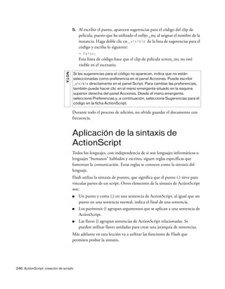 246 ActionScript: creación de scripts
5. Al escribir el punto, aparecen sugerencias para el código del clip de
película, puesto que ha utilizado el sufijo _mc al asignar el nombre de la
instancia. Haga doble clic en _visible de la lista de sugerencias para el
código y escriba lo siguiente:
= false;
Esta línea de código hace que el clip de película screen_mc no esté
visible en el escenario.
Durante todo el proceso de edición, no olvide guardar el documento con
frecuencia.
Aplicación de la sintaxis de
ActionScript
Todos los lenguajes, con independencia de si son lenguajes informáticos o
lenguajes “humanos” hablados y escritos, siguen reglas específicas que
fomentan la comunicación. Estas reglas se conocen como la sintaxis del
lenguaje.
Flash utiliza la sintaxis de puntos, que significa que el punto (.) sirve para
vincular partes de un script. Otros elementos de la sintaxis de ActionScript
son:
■ Un punto y coma (;) en una sentencia de ActionScript, al igual que un
punto en una sentencia normal, indica el final de una sentencia.
■ Los paréntesis () agrupan argumentos que se aplican a una sentencia de
ActionScript.
■ Las llaves {} agrupan sentencias de ActionScript relacionadas. Se
pueden utilizar llaves anidadas para crear una jerarquía de sentencias.
Más adelante en esta lección va a utilizar las funciones de Flash que
permiten probar la sintaxis.
NOTA
Si las sugerencias para el código no aparecen, indica que no están
seleccionadas como preferencia en el panel Acciones. Puede escribir
_visible directamente en el panel Script. Para cambiar las preferencias,
también puede hacer clic en el menú emergente situado en la esquina
superior derecha del panel Acciones. Desde el menú emergente,
seleccione Preferencias y, a continuación, seleccione Sugerencias para el
código en la ficha ActionScript.
 