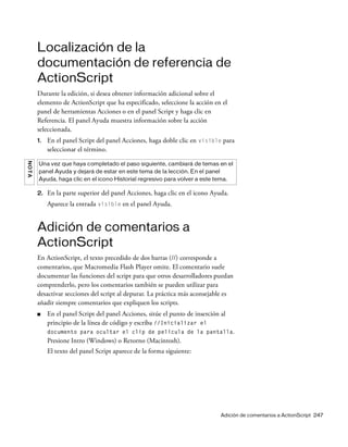 Adición de comentarios a ActionScript 247
Localización de la
documentación de referencia de
ActionScript
Durante la edición, si desea obtener información adicional sobre el
elemento de ActionScript que ha especificado, seleccione la acción en el
panel de herramientas Acciones o en el panel Script y haga clic en
Referencia. El panel Ayuda muestra información sobre la acción
seleccionada.
1. En el panel Script del panel Acciones, haga doble clic en visible para
seleccionar el término.
2. En la parte superior del panel Acciones, haga clic en el icono Ayuda.
Aparece la entrada visible en el panel Ayuda.
Adición de comentarios a
ActionScript
En ActionScript, el texto precedido de dos barras (//) corresponde a
comentarios, que Macromedia Flash Player omite. El comentario suele
documentar las funciones del script para que otros desarrolladores puedan
comprenderlo, pero los comentarios también se pueden utilizar para
desactivar secciones del script al depurar. La práctica más aconsejable es
añadir siempre comentarios que expliquen los scripts.
■ En el panel Script del panel Acciones, sitúe el punto de inserción al
principio de la línea de código y escriba //Inicializar el
documento para ocultar el clip de película de la pantalla.
Presione Intro (Windows) o Retorno (Macintosh).
El texto del panel Script aparece de la forma siguiente:
NOTA
Una vez que haya completado el paso siguiente, cambiará de temas en el
panel Ayuda y dejará de estar en este tema de la lección. En el panel
Ayuda, haga clic en el icono Historial regresivo para volver a este tema.
 